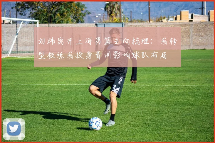 刘炜离开上海男篮去向梳理：或转型教练或投身青训影响球队布局