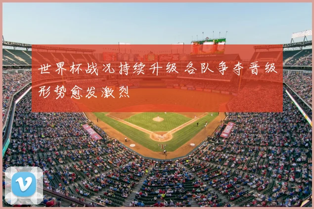 世界杯战况持续升级 各队争夺晋级形势愈发激烈