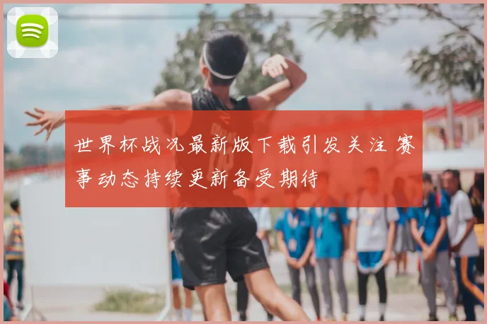 世界杯战况最新版下载引发关注 赛事动态持续更新备受期待