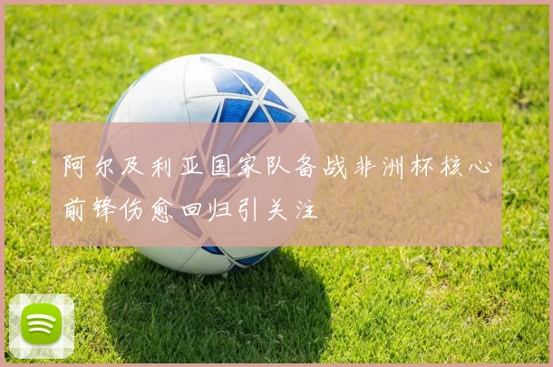 阿尔及利亚国家队备战非洲杯核心前锋伤愈回归引关注