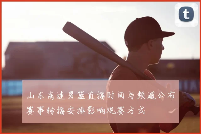 山东高速男篮直播时间与频道公布赛事转播安排影响观赛方式