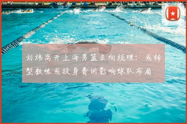刘炜离开上海男篮去向梳理：或转型教练或投身青训影响球队布局