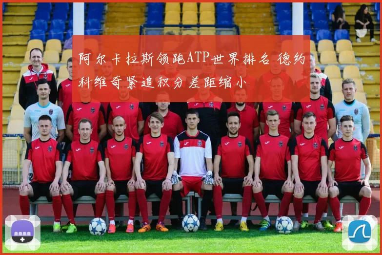 阿尔卡拉斯领跑ATP世界排名 德约科维奇紧追积分差距缩小