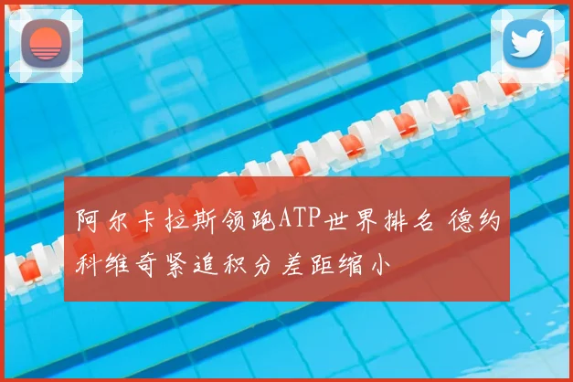 阿尔卡拉斯领跑ATP世界排名 德约科维奇紧追积分差距缩小