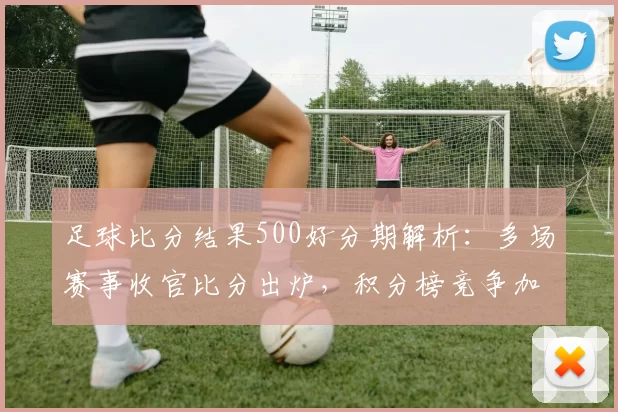 足球比分结果500好分期解析：多场赛事收官比分出炉，积分榜竞争加剧