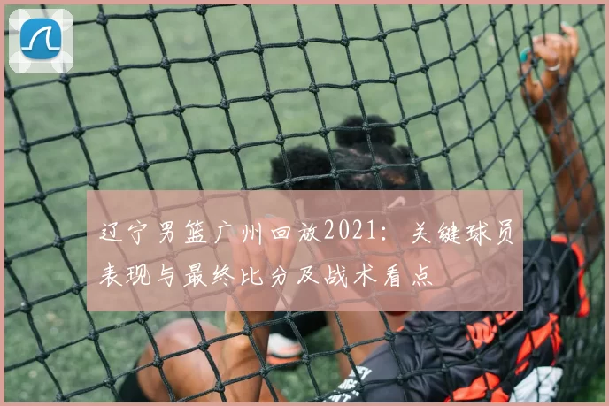 辽宁男篮广州回放2021：关键球员表现与最终比分及战术看点