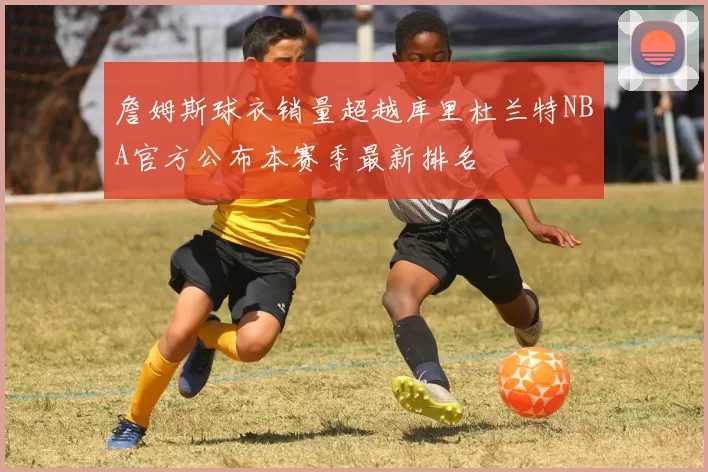 詹姆斯球衣销量超越库里杜兰特NBA官方公布本赛季最新排名