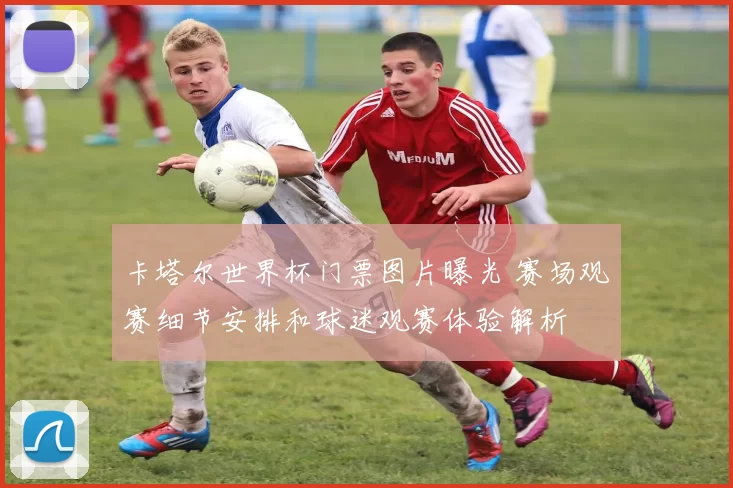 卡塔尔世界杯门票图片曝光 赛场观赛细节安排和球迷观赛体验解析