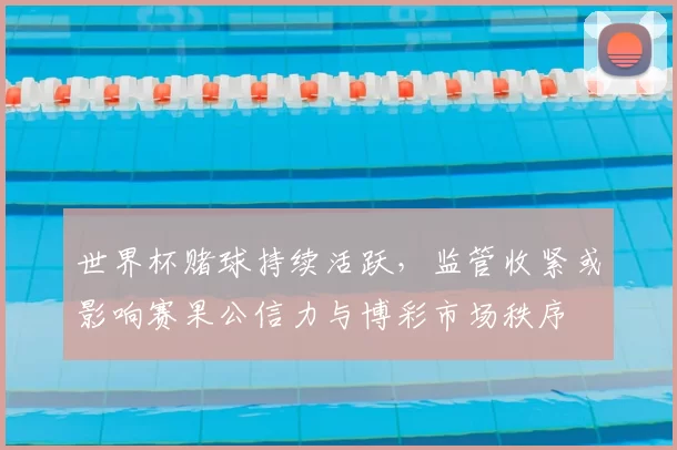 世界杯赌球持续活跃，监管收紧或影响赛果公信力与博彩市场秩序