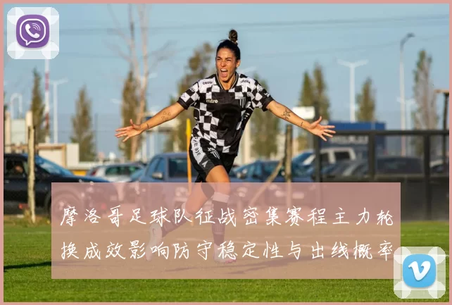 摩洛哥足球队征战密集赛程主力轮换成效影响防守稳定性与出线概率