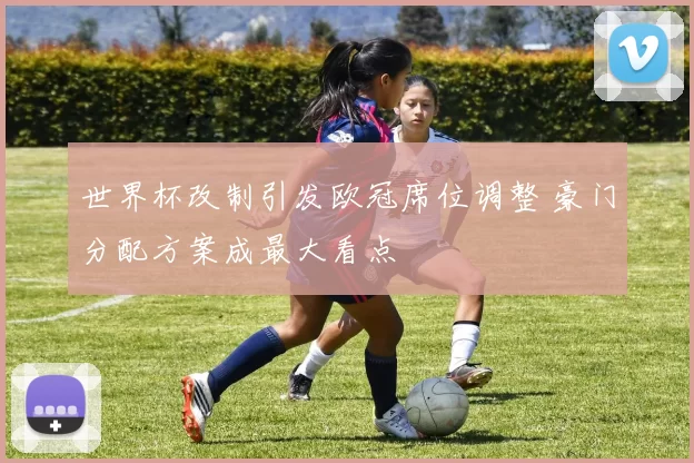 世界杯改制引发欧冠席位调整 豪门分配方案成最大看点