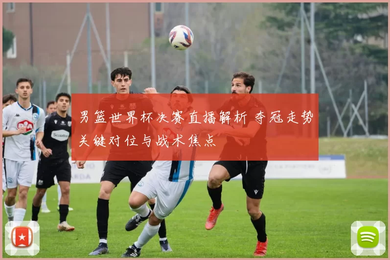 男篮世界杯决赛直播解析 夺冠走势关键对位与战术焦点