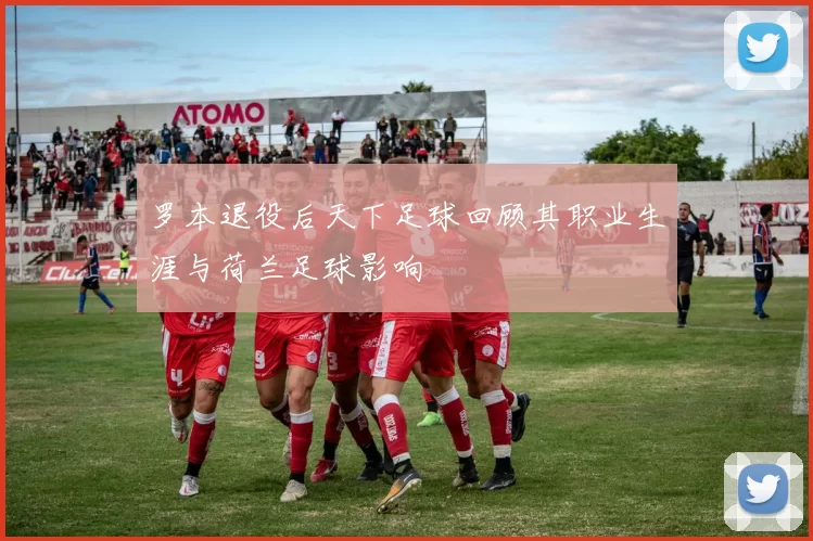 罗本退役后天下足球回顾其职业生涯与荷兰足球影响