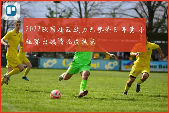 2022欧冠梅西效力巴黎圣日耳曼 小组赛出战情况成焦点