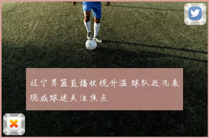 辽宁男篮直播收视升温 球队近况表现成球迷关注焦点