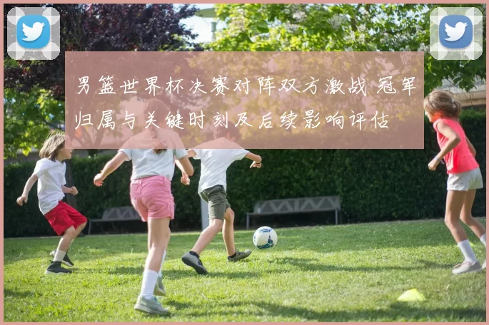 男篮世界杯决赛对阵双方激战 冠军归属与关键时刻及后续影响评估