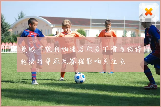 曼城不敌利物浦后积分下滑与伤停轮换对争冠及赛程影响关注点