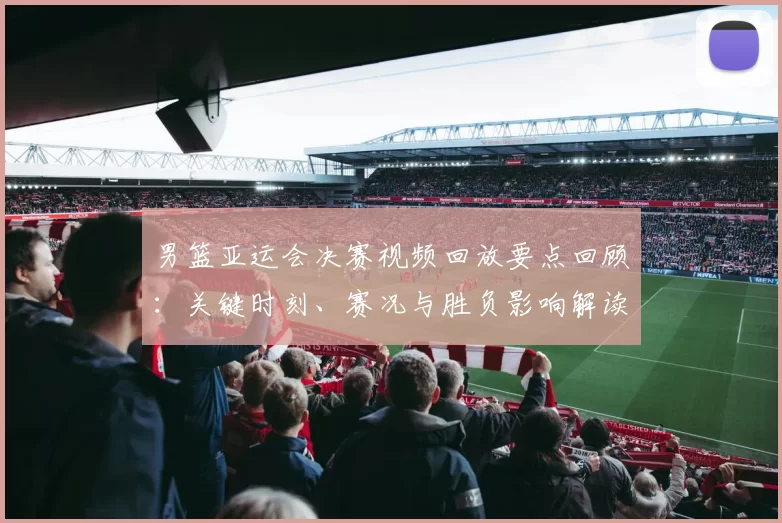 男篮亚运会决赛视频回放要点回顾:关键时刻、赛况与胜负影响解读