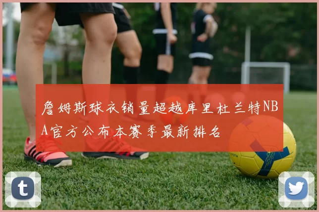 詹姆斯球衣销量超越库里杜兰特NBA官方公布本赛季最新排名