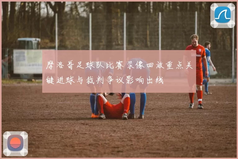 摩洛哥足球队比赛录像回放重点关键进球与裁判争议影响出线