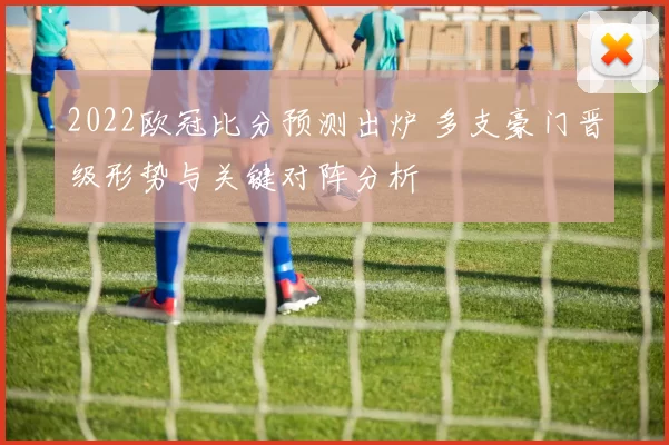 2022欧冠比分预测出炉 多支豪门晋级形势与关键对阵分析