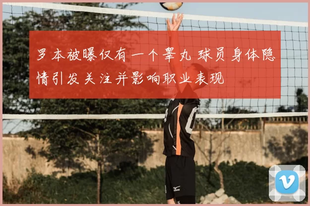 罗本被曝仅有一个睾丸 球员身体隐情引发关注并影响职业表现