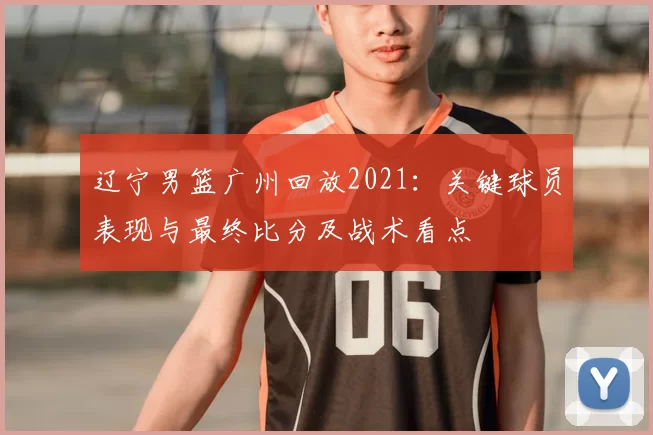 辽宁男篮广州回放2021：关键球员表现与最终比分及战术看点