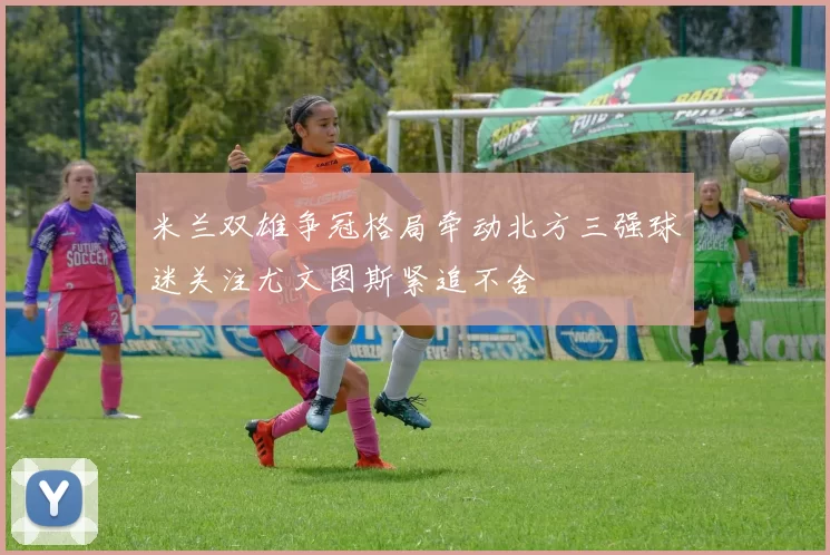 米兰双雄争冠格局牵动北方三强球迷关注尤文图斯紧追不舍