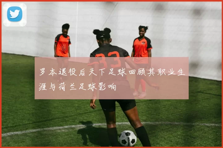 罗本退役后天下足球回顾其职业生涯与荷兰足球影响
