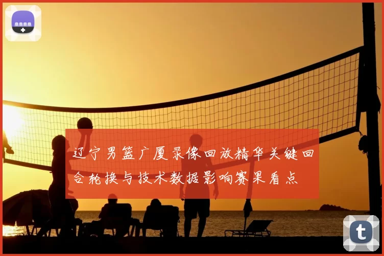 辽宁男篮广厦录像回放精华关键回合轮换与技术数据影响赛果看点