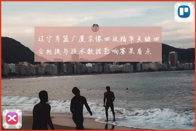 辽宁男篮广厦录像回放精华关键回合轮换与技术数据影响赛果看点